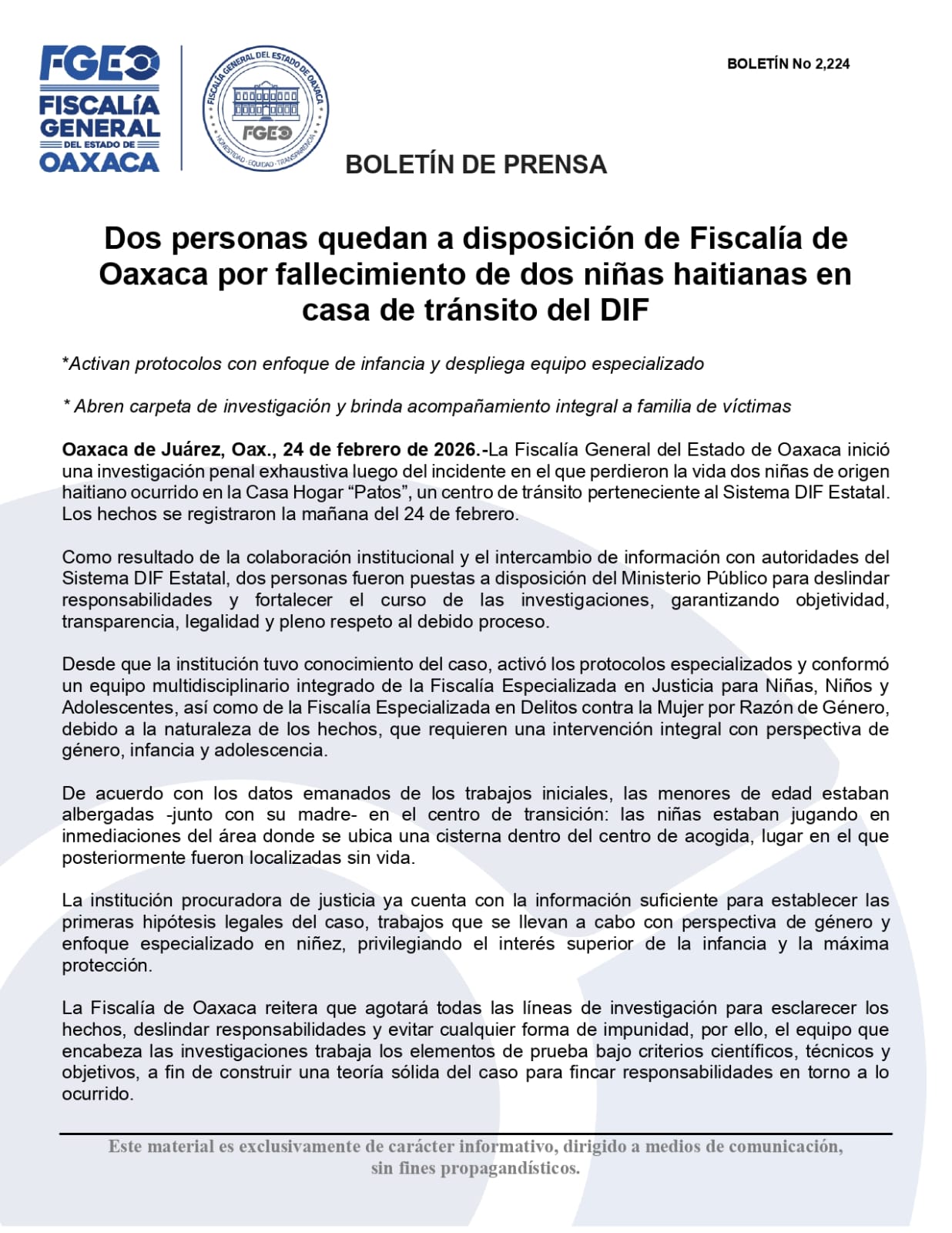 Dos personas quedan a disposición de Fiscalía de Oaxaca por fallecimiento de dos niñas haitianas en casa de tránsito del DIF *Activan protocolos con enfoque de infancia y despliega equipo especializado * Abren carpeta de investigación y brinda acompañamiento integral a familia de víctimas Oaxaca de Juárez, Oax., 24 de febrero de 2026.-La Fiscalía General del Estado de Oaxaca inició una investigación penal exhaustiva luego del incidente en el que perdieron la vida dos niñas de origen haitiano ocurrido en la Casa Hogar “Patos”, un centro de tránsito perteneciente al Sistema DIF Estatal. Los hechos se registraron la mañana del 24 de febrero. Como resultado de la colaboración institucional y el intercambio de información con autoridades del Sistema DIF Estatal, dos personas fueron puestas a disposición del Ministerio Público para deslindar responsabilidades y fortalecer el curso de las investigaciones, garantizando objetividad, transparencia, legalidad y pleno respeto al debido proceso. Desde que la institución tuvo conocimiento del caso, activó los protocolos especializados y conformó un equipo multidisciplinario integrado de la Fiscalía Especializada en Justicia para Niñas, Niños y Adolescentes, así como de la Fiscalía Especializada en Delitos contra la Mujer por Razón de Género, debido a la naturaleza de los hechos, que requieren una intervención integral con perspectiva de género, infancia y adolescencia. De acuerdo con los datos emanados de los trabajos iniciales, las menores de edad estaban albergadas -junto con su madre- en el centro de transición: las niñas estaban jugando en inmediaciones del área donde se ubica una cisterna dentro del centro de acogida, lugar en el que posteriormente fueron localizadas sin vida. La institución procuradora de justicia ya cuenta con la información suficiente para establecer las primeras hipótesis legales del caso, trabajos que se llevan a cabo con perspectiva de género y enfoque especializado en niñez, privilegiando el interés superior de la infancia y la máxima protección. La Fiscalía de Oaxaca reitera que agotará todas las líneas de investigación para esclarecer los hechos, deslindar responsabilidades y evitar cualquier forma de impunidad, por ello, el equipo que encabeza las investigaciones trabaja los elementos de prueba bajo criterios científicos, técnicos y objetivos, a fin de construir una teoría sólida del caso para fincar responsabilidades en torno a lo ocurrido.