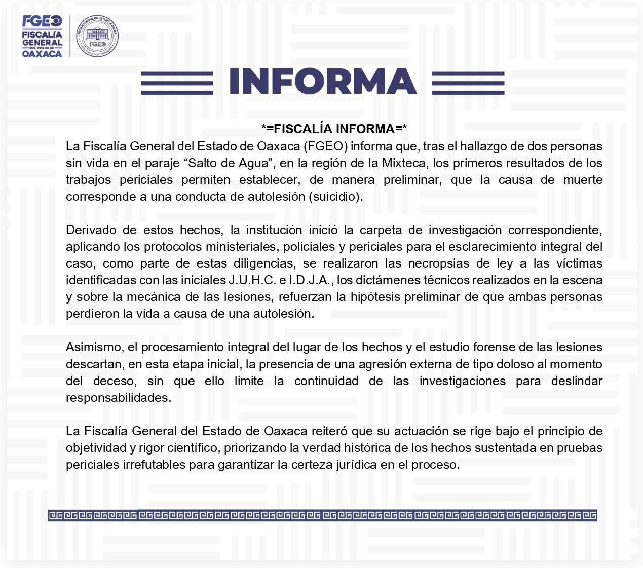 La Fiscalía General del Estado de Oaxaca (FGEO) informa que, tras el hallazgo de dos personas sin vida en el paraje “Salto de Agua”, en la región de la Mixteca, los primeros resultados de los trabajos periciales permiten establecer, de manera preliminar, que la causa de muerte corresponde a una conducta de autolesión (suicidio). Derivado de estos hechos, la institución inició la carpeta de investigación correspondiente, aplicando los protocolos ministeriales, policiales y periciales para el esclarecimiento integral del caso, como parte de estas diligencias, se realizaron las necropsias de ley a las víctimas identificadas con las iniciales J.U.H.C. e I.D.J.A., los dictámenes técnicos realizados en la escena y sobre la mecánica de las lesiones, refuerzan la hipótesis preliminar de que ambas personas perdieron la vida a causa de una autolesión. Asimismo, el procesamiento integral del lugar de los hechos y el estudio forense de las lesiones descartan, en esta etapa inicial, la presencia de una agresión externa de tipo doloso al momento del deceso, sin que ello limite la continuidad de las investigaciones para deslindar responsabilidades. La Fiscalía General del Estado de Oaxaca reiteró que su actuación se rige bajo el principio de objetividad y rigor científico, priorizando la verdad histórica de los hechos sustentada en pruebas periciales irrefutables para garantizar la certeza jurídica en el proceso.