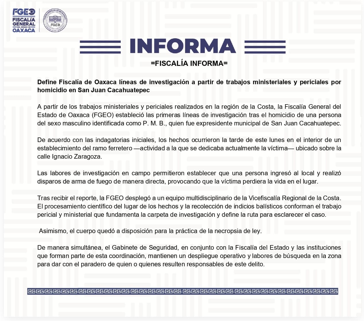 Define Fiscalía de Oaxaca líneas de investigación a partir de trabajos ministeriales y periciales por homicidio en San Juan Cacahuatepec A partir de los trabajos ministeriales y periciales realizados en la región de la Costa, la Fiscalía General del Estado de Oaxaca (FGEO) estableció las primeras líneas de investigación tras el homicidio de una persona del sexo masculino identificada como P. M. B., quien fue expresidente municipal de San Juan Cacahuatepec. De acuerdo con las indagatorias iniciales, los hechos ocurrieron la tarde de este lunes en el interior de un establecimiento del ramo ferretero —actividad a la que se dedicaba actualmente la víctima— ubicado sobre la calle Ignacio Zaragoza. Las labores de investigación en campo permitieron establecer que una persona ingresó al local y realizó disparos de arma de fuego de manera directa, provocando que la víctima perdiera la vida en el lugar. Tras recibir el reporte, la FGEO desplegó a un equipo multidisciplinario de la Vicefiscalía Regional de la Costa. El procesamiento científico del lugar de los hechos y la recolección de indicios balísticos conforman el trabajo pericial y ministerial que fundamenta la carpeta de investigación y define la ruta para esclarecer el caso. Asimismo, el cuerpo quedó a disposición para la práctica de la necropsia de ley. De manera simultánea, el Gabinete de Seguridad, en conjunto con la Fiscalía del Estado y las instituciones que forman parte de esta coordinación, mantienen un despliegue operativo y labores de búsqueda en la zona para dar con el paradero de quien o quienes resulten responsables de este delito.